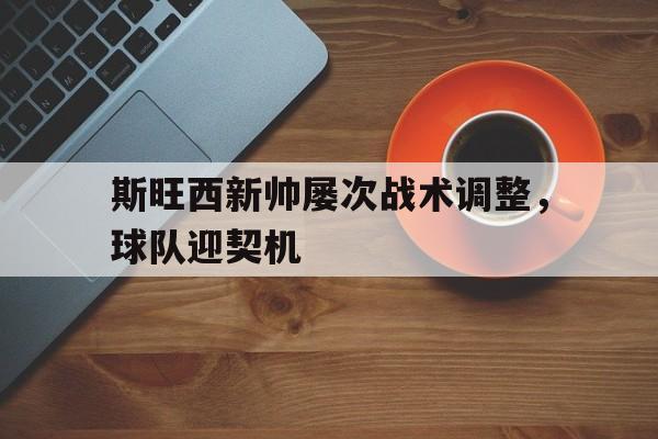 关于斯旺西新帅屡次战术调整，球队迎契机的信息